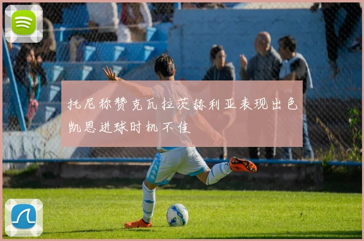 托尼称赞克瓦拉茨赫利亚表现出色凯恩进球时机不佳