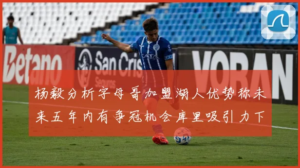 杨毅分析字母哥加盟湖人优势称未来五年内有争冠机会库里吸引力下降
