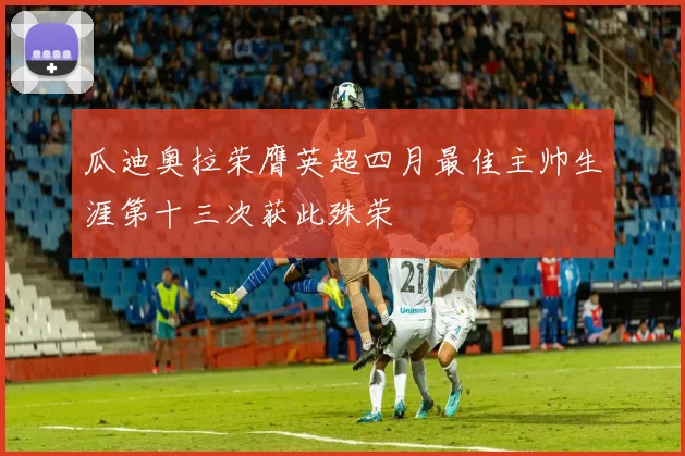 瓜迪奥拉荣膺英超四月最佳主帅生涯第十三次获此殊荣