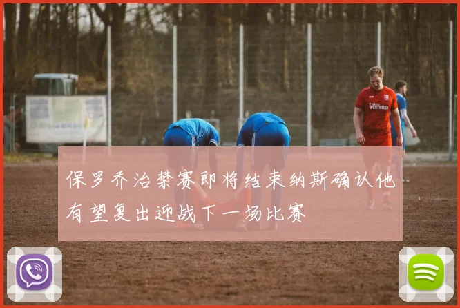 保罗乔治禁赛即将结束纳斯确认他有望复出迎战下一场比赛