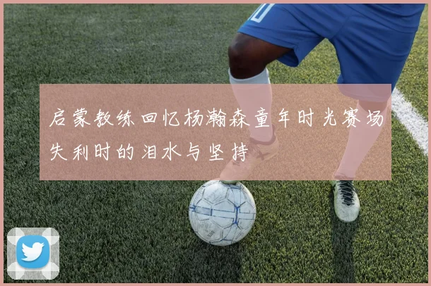 启蒙教练回忆杨瀚森童年时光赛场失利时的泪水与坚持