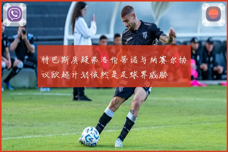 特巴斯质疑弗洛伦蒂诺与纳赛尔协议欧超计划依然是足球界威胁