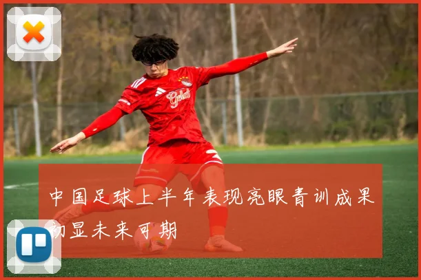中国足球上半年表现亮眼青训成果初显未来可期