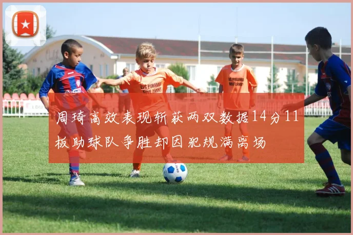 周琦高效表现斩获两双数据14分11板助球队争胜却因犯规满离场