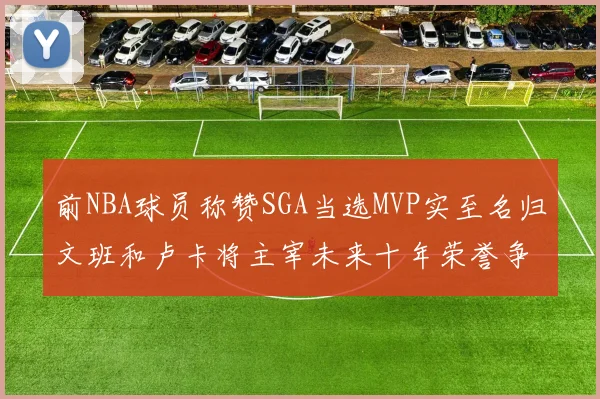 前NBA球员称赞SGA当选MVP实至名归文班和卢卡将主宰未来十年荣誉争夺