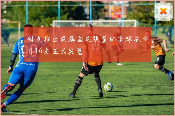 耐克推出武磊国足限量纪念球衣今日16点正式发售