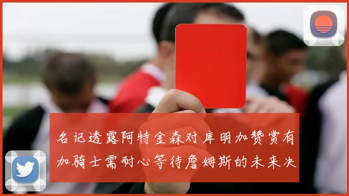 名记透露阿特金森对库明加赞赏有加骑士需耐心等待詹姆斯的未来决定