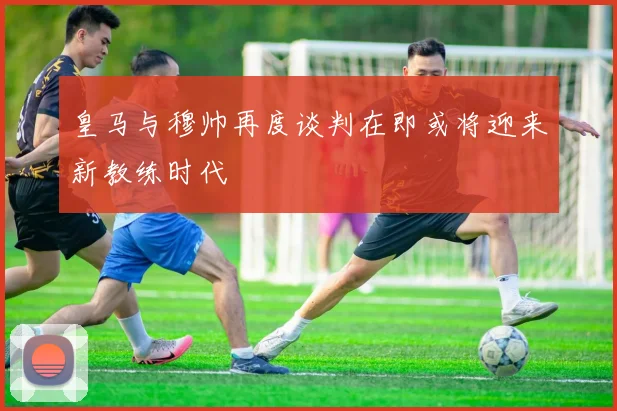 皇马与穆帅再度谈判在即或将迎来新教练时代