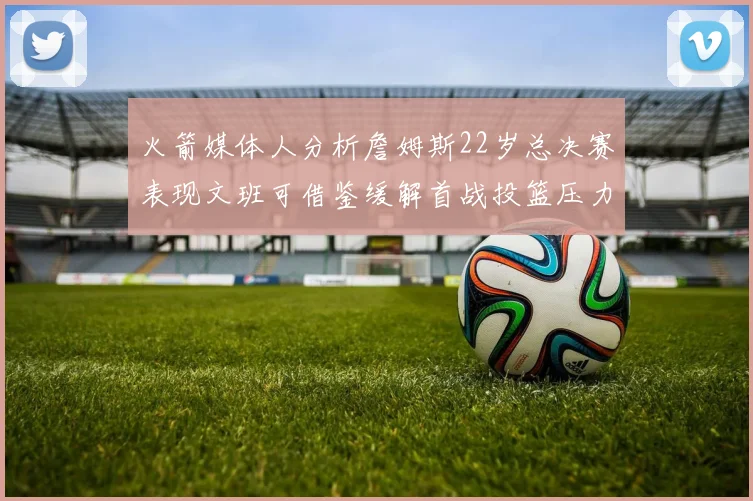 火箭媒体人分析詹姆斯22岁总决赛表现文班可借鉴缓解首战投篮压力
