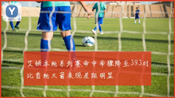 艾顿本轮系列赛命中率骤降至393对比首轮火箭表现差距明显